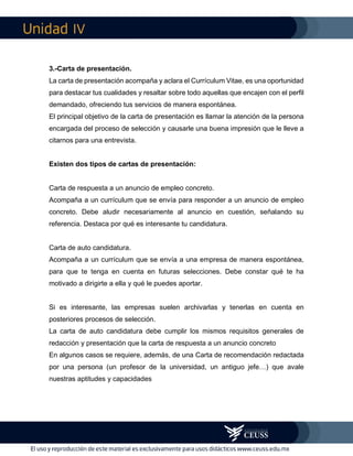 IV
3.-Carta de presentación.
La carta de presentación acompaña y aclara el Currículum Vitae, es una oportunidad
para destacar tus cualidades y resaltar sobre todo aquellas que encajen con el perfil
demandado, ofreciendo tus servicios de manera espontánea.
El principal objetivo de la carta de presentación es llamar la atención de la persona
encargada del proceso de selección y causarle una buena impresión que le lleve a
citarnos para una entrevista.
Existen dos tipos de cartas de presentación:
Carta de respuesta a un anuncio de empleo concreto.
Acompaña a un currículum que se envía para responder a un anuncio de empleo
concreto. Debe aludir necesariamente al anuncio en cuestión, señalando su
referencia. Destaca por qué es interesante tu candidatura.
Carta de auto candidatura.
Acompaña a un currículum que se envía a una empresa de manera espontánea,
para que te tenga en cuenta en futuras selecciones. Debe constar qué te ha
motivado a dirigirte a ella y qué le puedes aportar.
Si es interesante, las empresas suelen archivarlas y tenerlas en cuenta en
posteriores procesos de selección.
La carta de auto candidatura debe cumplir los mismos requisitos generales de
redacción y presentación que la carta de respuesta a un anuncio concreto
En algunos casos se requiere, además, de una Carta de recomendación redactada
por una persona (un profesor de la universidad, un antiguo jefe…) que avale
nuestras aptitudes y capacidades
 