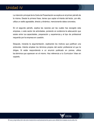 IV
La intención principal de la Carta de Presentación se explica en el primer párrafo de
la misma. Desde la primera frase, tienes que captar el interés del lector, por ello,
utiliza un estilo agradable, directo y dinámico, mencionando datos concretos.
En el segundo párrafo, explica las razones por las cuales has escogido esta
empresa, o este sector de actividades, poniendo en evidencia la adecuación que
existe entre tus capacidades, preparación y experiencia y el tipo de profesional
requerido por la empresa en cuestión.
Después, iniciarás la argumentación, explicando los motivos que justifican una
entrevista. Intenta emplear los términos propios del sector profesional al que te
diriges. Si estás respondiendo a un anuncio publicado en prensa, utiliza
los términos que aparecen en el mismo. Haz referencia a tu Curriculum Vitae sin
copiarlo.
 