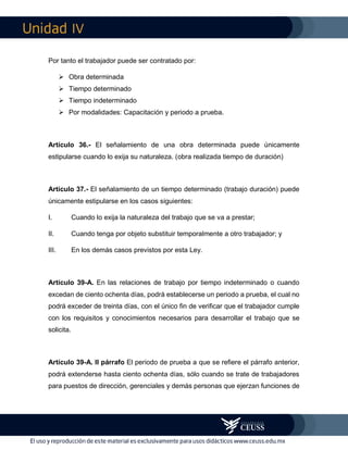 IV
Por tanto el trabajador puede ser contratado por:
 Obra determinada
 Tiempo determinado
 Tiempo indeterminado
 Por modalidades: Capacitación y periodo a prueba.
Artículo 36.- El señalamiento de una obra determinada puede únicamente
estipularse cuando lo exija su naturaleza. (obra realizada tiempo de duración)
Artículo 37.- El señalamiento de un tiempo determinado (trabajo duración) puede
únicamente estipularse en los casos siguientes:
I. Cuando lo exija la naturaleza del trabajo que se va a prestar;
II. Cuando tenga por objeto substituir temporalmente a otro trabajador; y
III. En los demás casos previstos por esta Ley.
Artículo 39-A. En las relaciones de trabajo por tiempo indeterminado o cuando
excedan de ciento ochenta días, podrá establecerse un periodo a prueba, el cual no
podrá exceder de treinta días, con el único fin de verificar que el trabajador cumple
con los requisitos y conocimientos necesarios para desarrollar el trabajo que se
solicita.
Artículo 39-A. II párrafo El periodo de prueba a que se refiere el párrafo anterior,
podrá extenderse hasta ciento ochenta días, sólo cuando se trate de trabajadores
para puestos de dirección, gerenciales y demás personas que ejerzan funciones de
 