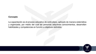 Concepto
La capacitación es el proceso educativo de corto plazo, aplicado de manera sistemática
y organizada, por medio del cual las personas adquieren conocimientos, desarrollan
habilidades y competencias en función a objetivos definidos.
 