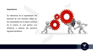 Importancia
Su relevancia de la capacitación del
personal de una empresa radica en
las necesidades de la mejora continua
de la misma, lo cual genera una
eficiencia y eficacia del personal
logrando beneficios.
 
