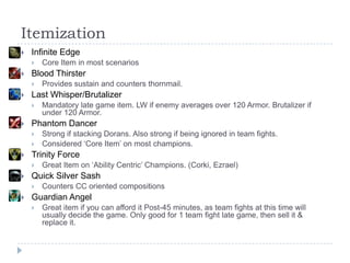 Itemization
   Infinite Edge
       Core Item in most scenarios
   Blood Thirster
       Provides sustain and counters thornmail.
   Last Whisper/Brutalizer
       Mandatory late game item. LW if enemy averages over 120 Armor. Brutalizer if
        under 120 Armor.
   Phantom Dancer
       Strong if stacking Dorans. Also strong if being ignored in team fights.
       Considered ‘Core Item’ on most champions.
   Trinity Force
       Great Item on ‘Ability Centric’ Champions. (Corki, Ezrael)
   Quick Silver Sash
       Counters CC oriented compositions
   Guardian Angel
       Great item if you can afford it Post-45 minutes, as team fights at this time will
        usually decide the game. Only good for 1 team fight late game, then sell it &
        replace it.
 