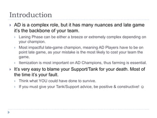 Introduction
   AD is a complex role, but it has many nuances and late game
    it’s the backbone of your team.
       Laning Phase can be either a breeze or extremely complex depending on
        your champion.
       Most impactful late-game champion, meaning AD Players have to be on
        point late game, as your mistake is the most likely to cost your team the
        game.
       Itemization is most important on AD Champions, thus farming is essential.
   It’s very easy to blame your Support/Tank for your death. Most of
    the time it’s your fault.
       Think what YOU could have done to survive.
       If you must give your Tank/Support advice, be positive & constructive! ☺
 