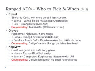 Ranged AD’s – Who to Pick & When                                   (Pt. 2)
   Ezrael
       Similar to Corki, with more burst & less sustain.
       + Janna – Janna Shield makes easy Aggression.
       + Lux – Strong Burst (Kill Lane)
       Countered by: Taric/Alistar (CC beats Ezrael)
   Graves
       High armor, high burst, & low range
       + Sona – Strong Level 6 Burst (Kill Lane)
       + Soraka – Armor Buff + Passive makes for Unkillable Lane
       Countered by: Caitlyn/Harass (Range punishes him hard)
   Kog’Maw
       Great late game and safe early game.
       + Nunu – Abuses Bloodboil easily
       + Janna – Can protect Kog’s range lategame with Ulti
       Countered by: Caitlyn can punish his short natural range
 