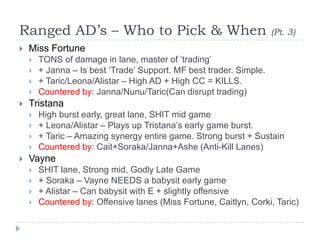 Ranged AD’s – Who to Pick & When                                     (Pt. 3)
   Miss Fortune
       TONS of damage in lane, master of ‘trading’
       + Janna – Is best ‘Trade’ Support. MF best trader. Simple.
       + Taric/Leona/Alistar – High AD + High CC = KILLS.
       Countered by: Janna/Nunu/Taric(Can disrupt trading)
   Tristana
       High burst early, great lane, SHIT mid game
       + Leona/Alistar – Plays up Tristana’s early game burst.
       + Taric – Amazing synergy entire game. Strong burst + Sustain
       Countered by: Cait+Soraka/Janna+Ashe (Anti-Kill Lanes)
   Vayne
       SHIT lane, Strong mid, Godly Late Game
       + Soraka – Vayne NEEDS a babysit early game
       + Alistar – Can babysit with E + slightly offensive
       Countered by: Offensive lanes (Miss Fortune, Caitlyn, Corki, Taric)
 