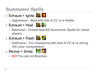 Summoner Spells
   Exhaust + Ignite
       Aggressive – Best with lots of CC or a Healer
   Exhaust + Heal
       Balanced – Overall best AD Summoner Spells for newer
        players
   Exhaust + Flash
       Defensive – For champions with lack of CC & vs strong
        ‘Kill Lane’ compositions
   Revive + Smite
       NO! You are not Brazilian.
 