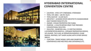 HYDERABAD INTERNATIONAL
CONVENTION CENTRE
• LOCATION : HITEC CITY CYBERABAD, HYDERABAD
• TOTAL SITE AREA : 128,901 SQ.M.
• TOTAL BUILTUP : 52,640 SQ.M.
• ARCHITECT : UK BASED RMJM ARCHITECTS CHANDAVARKAR
AND THACKER INDIA PVT.LTD.
• OWNER : EMAAR PROPERTIES PJSC DUBAI.
• PURPOSE : A MULTIPURPOSE SPACE THAT PROVIDES
CONVENTIONAL FACILITIES.
• FACILITIES : EXHIBTION HALL, 21 MEETING ROOMS,
6 INTERPRETATION BOOTHS, 4 SPEAKER PREPERATION ROOMS,
VIP LOUNGE, THE CLUB, AV OPERATION ROOOMS, CLOAK
ROOMS, PANTRIES, GIFT SHOPS ALONG WITH OTHER SERVICE
SPACES.
• FUNCTION : TRADE SHOWS, EXPO AND EXHIBITIONS,
CONFERENCES AND MEETINGS AND GATHERINGS ETC.
 