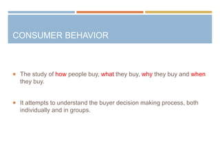 CONSUMER BEHAVIOR
 The study of how people buy, what they buy, why they buy and when
they buy.
 It attempts to understand the buyer decision making process, both
individually and in groups.
 