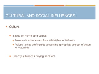  Culture
 Based on norms and values
 Norms – boundaries a culture establishes for behavior
 Values - broad preferences concerning appropriate courses of action
or outcomes
 Directly influences buying behavior
CULTURAL AND SOCIAL INFLUENCES
 
