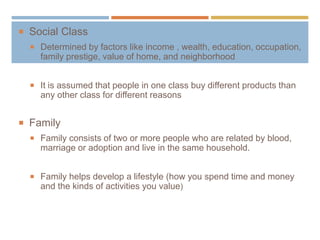  Social Class
 Determined by factors like income , wealth, education, occupation,
family prestige, value of home, and neighborhood
 It is assumed that people in one class buy different products than
any other class for different reasons
 Family
 Family consists of two or more people who are related by blood,
marriage or adoption and live in the same household.
 Family helps develop a lifestyle (how you spend time and money
and the kinds of activities you value)
 