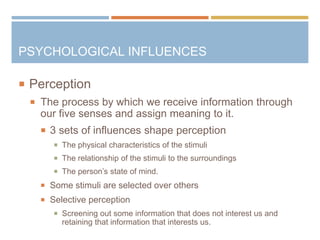  Perception
 The process by which we receive information through
our five senses and assign meaning to it.
 3 sets of influences shape perception
 The physical characteristics of the stimuli
 The relationship of the stimuli to the surroundings
 The person’s state of mind.
 Some stimuli are selected over others
 Selective perception
 Screening out some information that does not interest us and
retaining that information that interests us.
PSYCHOLOGICAL INFLUENCES
 