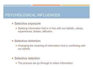 PSYCHOLOGICAL INFLUENCES
 Selective exposure
 Seeking information that is in line with our beliefs, values,
experiences, biases, attitudes.
 Selective distortion
 Changing the meaning of information that is conflicting with
our beliefs
 Selective retention
 The process we go through to retain information
 