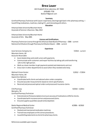 Brea Lauer
144 Elizabeth Drive Lakeview, AR 72642
(870)405-7739
Bzebra77@gmail.com
Summary
CertifiedPharmacy Technician with5years’experience,desiringtogetback inthe pharmacysetting. I
lovedfillingmedications,machines,makingIV’s, andinteractingwithothers.
Education
ArkansasState UniversityMountainHome
Associate of Science inBusiness May 2014
ArkansasState UniversityMountainHome
Associate of Arts May 2003
License and Certifications
PharmacyTechnicianLicense throughthe ArkansasState Boardof Pharmacy – 2006 - current
National CertificationthroughPharmacyCertificationBoard. –2006 - current
Experience
Auto Services Company Inc. 7/2014 - current
Mountain Home, AR
Accounts Receivable
 Assist dealerships and credit union with payments.
 Communicate with customers and repair facilities by taking calls and transferring
calls to the right person.
 Work as a team member to get payments posted and statements sent out.
 Cross train in other departments to assist when they needed extra help.
Walmart Vision Center 5/2012 – 7/2014
Mountain Home, AR
Apprentice Optician
 Coordinated with clients and advised when orders complete.
 Ensured accurate measurements based on client specifications.
 Received and processed optical orders and processed insurance claims.
CVSPharmacy 9/2010 – 3/2011
Memphis,TN
CertifiedPharmacyTechnician
 Enteredandverifiedprescriptionstoensure accuracyof medicationsrefillsforclients.
 Coordinatedwithinsurancecarriersandprocessedclaims.
 Ensuredsuppliesquantitieswouldnotbe depleted.
BaxterRegional Medical Center 4/2006 – 8/2010
CertifiedPharmacy Technician
 Stockedandmaintainedmedicationmachines.
 Trainednewemployeesonthe correctprocedures.
 Issuedbillingstatementstoclientsforpharmacyclients.
Referencesavailable uponrequest.
 