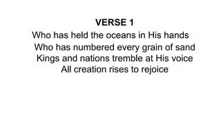 VERSE 1
Who has held the oceans in His hands
Who has numbered every grain of sand
Kings and nations tremble at His voice
All creation rises to rejoice
 