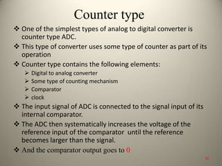 Counter type
 One of the simplest types of analog to digital converter is
counter type ADC.
 This type of converter uses some type of counter as part of its
operation
 Counter type contains the following elements:
 Digital to analog converter
 Some type of counting mechanism
 Comparator
 clock
 The input signal of ADC is connected to the signal input of its
internal comparator.
 The ADC then systematically increases the voltage of the
reference input of the comparator until the reference
becomes larger than the signal.
 And the comparator output goes to 0
10
 
