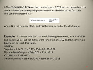 The conversion time on the counter type is NOT fixed but depends on the
actual value of the analogue input expressed as a fraction of the full scale.
This can be expressed as :-
where N is the number of bits and T is the time period of the clock pulse
Example : A counter type ADC has the following parameters, N=8, Vref=5.1V
and clock=1MHz. Find the digital word for an Vin of 4.36V and the conversion
time taken to reach this value?
solution
Step size = 5.1v / 2^N = 5.1V / 256 = 0.0199=0.02
The number of steps = 4.36 / 0.02 = 218.1=219
 (219)10 = 110110112
Conversion time = 219 x 1/1MHz = 219 x 1uS = 219 uS
14
 