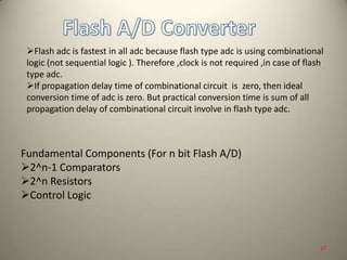 Fundamental Components (For n bit Flash A/D)
2^n-1 Comparators
2^n Resistors
Control Logic
Flash adc is fastest in all adc because flash type adc is using combinational
logic (not sequential logic ). Therefore ,clock is not required ,in case of flash
type adc.
If propagation delay time of combinational circuit is zero, then ideal
conversion time of adc is zero. But practical conversion time is sum of all
propagation delay of combinational circuit involve in flash type adc.
17
 