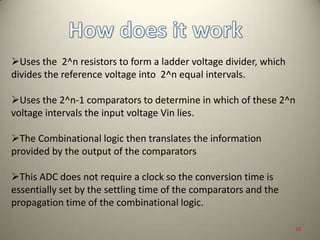 Uses the 2^n resistors to form a ladder voltage divider, which
divides the reference voltage into 2^n equal intervals.
Uses the 2^n-1 comparators to determine in which of these 2^n
voltage intervals the input voltage Vin lies.
The Combinational logic then translates the information
provided by the output of the comparators
This ADC does not require a clock so the conversion time is
essentially set by the settling time of the comparators and the
propagation time of the combinational logic.
19
 