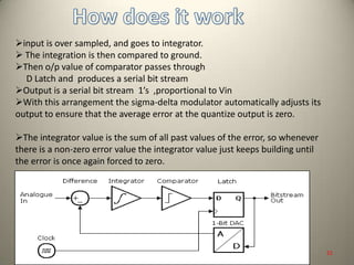 input is over sampled, and goes to integrator.
 The integration is then compared to ground.
Then o/p value of comparator passes through
D Latch and produces a serial bit stream
Output is a serial bit stream 1’s ,proportional to Vin
With this arrangement the sigma-delta modulator automatically adjusts its
output to ensure that the average error at the quantize output is zero.
The integrator value is the sum of all past values of the error, so whenever
there is a non-zero error value the integrator value just keeps building until
the error is once again forced to zero.
22
 