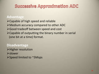 Advantage
Capable of high speed and reliable
Medium accuracy compared to other ADC
Good tradeoff between speed and cost
Capable of outputting the binary number in serial
(one bit at a time) format.
Disadvantage
Higher resolution
slower
Speed limited to ~5Msps
26
 