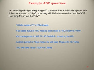 Example ADC question:
• A 10-bit digital slope integrating A/D converter has a full-scale input of 10V.
If the clock period is 15 μS, how long will it take to convert an input of 4V?
How long for an input of 10V?
10 bits means 210 =1024 levels.
Full scale input of 10V means each level is 10V/1024=9.77mV
4V corresponds to 4/9.77 10-3=409.6 - round up to 410
A clock period of 15μs mean 4V will take 15μs 410 =6.15ms
10V will take 15μs 1024=15.36ms
38
 