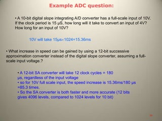 Example ADC question:
• A 10-bit digital slope integrating A/D converter has a full-scale input of 10V.
If the clock period is 15 μS, how long will it take to convert an input of 4V?
How long for an input of 10V?
10V will take 15μs 1024=15.36ms
• What increase in speed can be gained by using a 12-bit successive
approximation converter instead of the digital slope converter, assuming a full-
scale input voltage.?
• A 12-bit SA converter will take 12 clock cycles = 180
μs, regardless of the input voltage
• so for 10V full scale input, the speed increase is 15.36ms/180 μs
=85.3 times.
• So the SA converter is both faster and more accurate (12 bits
gives 4096 levels, compared to 1024 levels for 10 bit)
39
 