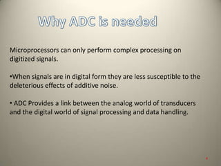 Microprocessors can only perform complex processing on
digitized signals.
•When signals are in digital form they are less susceptible to the
deleterious effects of additive noise.
• ADC Provides a link between the analog world of transducers
and the digital world of signal processing and data handling.
4
 