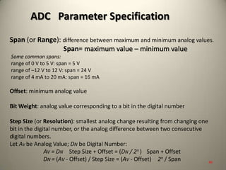 Span (or Range): difference between maximum and minimum analog values.
Span= maximum value – minimum value
Some common spans:
range of 0 V to 5 V: span = 5 V
range of –12 V to 12 V: span = 24 V
range of 4 mA to 20 mA: span = 16 mA
Offset: minimum analog value
Bit Weight: analog value corresponding to a bit in the digital number
Step Size (or Resolution): smallest analog change resulting from changing one
bit in the digital number, or the analog difference between two consecutive
digital numbers.
Let AV be Analog Value; DN be Digital Number:
AV = DN Step Size + Offset = (DN / 2n ) Span + Offset
DN = (AV - Offset) / Step Size = (AV - Offset) 2n / Span
ADC Parameter Specification
40
 