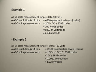 Example 1
o Full scale measurement range = 0 to 10 volts
o ADC resolution is 12 bits = 4096 quantization levels (codes)
o ADC voltage resolution is =(10V - 0V) / 4096 codes
= 10V /4096 codes
=0.00244 volts/code
= 2.44 mV/code
• Example 2
o Full scale measurement range = -10 to +10 volts
o ADC resolution is 14 bits: =16384 quantization levels (codes)
o ADC voltage resolution is: =(10V - (-10V)) / 16384 codes
=20V / 16384 codes
= 0.00122 volts/code
= 1.22 mV/code
42
 