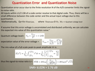 Quantization error occur due to the finite resolution N of the A/D converter limits the signal-
to-noise ratio.
All inputs within ±1/2 LSB of a code center resolve to that digital code. Thus, there will be a
small difference between the code center and the actual input voltage due to this
quantization.
Mathematically, Qe=Vin-Vstaircase, where Vstaircase=D VQ ,VQ => Quantam volatge level
If assume that this error voltage is uncorrelated and distributed uniformly, we can calculate
the expected rms value of this quantization noise.“
Quantum voltage level=
expectation value of the error voltage =
The rms value of a full-scale peak-to-peak amplitude VF is:
thus the signal-to-noise ratio is =
SNR= 6.02N + 1.76 dB
Quantization Error and Quantization Noise
43
 