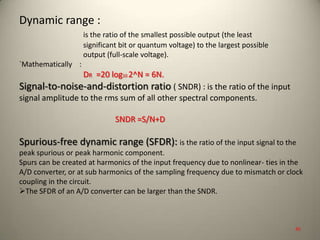 Dynamic range :
is the ratio of the smallest possible output (the least
significant bit or quantum voltage) to the largest possible
output (full-scale voltage).
`Mathematically :
DR =20 log10 2^N = 6N.
Signal-to-noise-and-distortion ratio ( SNDR) : is the ratio of the input
signal amplitude to the rms sum of all other spectral components.
SNDR =S/N+D
Spurious-free dynamic range (SFDR): is the ratio of the input signal to the
peak spurious or peak harmonic component.
Spurs can be created at harmonics of the input frequency due to nonlinear- ties in the
A/D converter, or at sub harmonics of the sampling frequency due to mismatch or clock
coupling in the circuit.
The SFDR of an A/D converter can be larger than the SNDR.
45
 