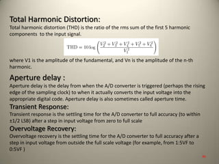 Total Harmonic Distortion:
Total harmonic distortion (THD) is the ratio of the rms sum of the first 5 harmonic
components to the input signal.
where V1 is the amplitude of the fundamental, and Vn is the amplitude of the n-th
harmonic.
Aperture delay :
Aperture delay is the delay from when the A/D converter is triggered (perhaps the rising
edge of the sampling clock) to when it actually converts the input voltage into the
appropriate digital code. Aperture delay is also sometimes called aperture time.
Transient Response:
Transient response is the settling time for the A/D converter to full accuracy (to within
±1/2 LSB) after a step in input voltage from zero to full scale
Overvoltage Recovery:
Overvoltage recovery is the settling time for the A/D converter to full accuracy after a
step in input voltage from outside the full scale voltage (for example, from 1:5VF to
0:5VF )
46
 