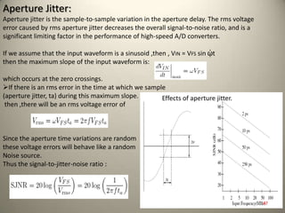 Aperture Jitter:
Aperture jitter is the sample-to-sample variation in the aperture delay. The rms voltage
error caused by rms aperture jitter decreases the overall signal-to-noise ratio, and is a
significant limiting factor in the performance of high-speed A/D converters.
If we assume that the input waveform is a sinusoid ,then , VIN = VFS sin ᾡt
then the maximum slope of the input waveform is:
which occurs at the zero crossings.
If there is an rms error in the time at which we sample
(aperture jitter, ta) during this maximum slope.
then ,there will be an rms voltage error of
Since the aperture time variations are random
these voltage errors will behave like a random
Noise source.
Thus the signal-to-jitter-noise ratio :
Effects of aperture jitter.
47
 