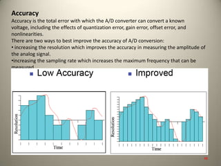 Accuracy
Accuracy is the total error with which the A/D converter can convert a known
voltage, including the effects of quantization error, gain error, offset error, and
nonlinearities.
There are two ways to best improve the accuracy of A/D conversion:
• increasing the resolution which improves the accuracy in measuring the amplitude of
the analog signal.
•increasing the sampling rate which increases the maximum frequency that can be
measured.
48
 
