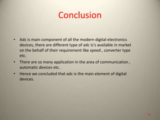 Conclusion
• Adc is main component of all the modern digital electronics
devices, there are different type of adc Ic’s available in market
on the behalf of their requirement like speed , converter type
etc.
• There are so many application in the area of communication ,
automatic devices etc.
• Hence we concluded that adc is the main element of digital
devices.
53
 
