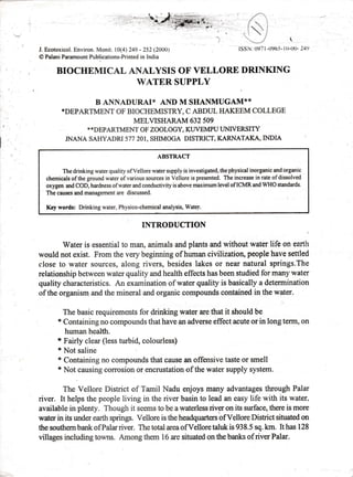 J. Ecotoxicol. Environ. Monit. l0(4) 249 - 252 (2000)
tO Palani Paramount Publications-Printed in India
ISSN: 0971-096-5- lU-UU- 24!,
BIOCHEMICAL ANALYSIS OF VELLORE DRINKING
WATER SUPPLY
B AI{NADURAI* AND M SHANMUGAM**
*DEPARTMENT OF BIOCHEMISTRY, C ABDUL HAKEEM COLLEGE
MELVISHARAM 632 509
* *.DEPAIITMENT OF ZOOLOGY, KUVEMPU I.'NIVERSTTY
JNANA SAHYADRI 577 }AI,SHIMOGA DISTRICT, KARNATAKA,INDIA
ABSTRACT
The drinking water quality of Vellore water supply is investigated, the physical inorganic and organic
chemicals of the ground water of various sources in Vellore is presented. The increase in rate of dissolved
oxygen and COD, hardness ofwater and conductivity is above maximum level ofICMR and WHO standards.
The causes and management are discussed
Key words: Drinking water, Physico-chemical analysis, Watef.
INTRODUCTION

Water is essential to man, animals and plants and without water life on earth
would not exist. From the very beginning of human civilization, people have settled
close to w4ter sources, along rivers, besides lakes or near natural springs.The
relationship between water quality and health effects has been studied for many water
quality characteristics. An examination of water quality is basically a determination
of the organism and the mineral and organic compounds contained in the water.
The basic requirements for drinking water are that it should be
* Containing no compounds that have an adverse effect acute or in long term, on
human health.
* Fairly clear (less turbid, colourless)
* Not saline
* Containing no compounds that cause an offensive taste or smell
* Not causing corosion or encrustation of the water supply system.
The Vellore District of Tamil Nadu enjoys many advantages through Palar
river. It helps the people living in the river basin to lead an easy life with its water,
available in plenty. Though it seems to be a waterless rivgr o4 its surface, there is more
water in its under earth springs. Vellore is the headquarters ofVellore Disffict situated on
the southem bank of Palm river. The total area of Vellore taluk is 938. 5 sq. lsn. It has I 28
villages including towns. Among them 16 are situated on the banl$ of river Palar.
 