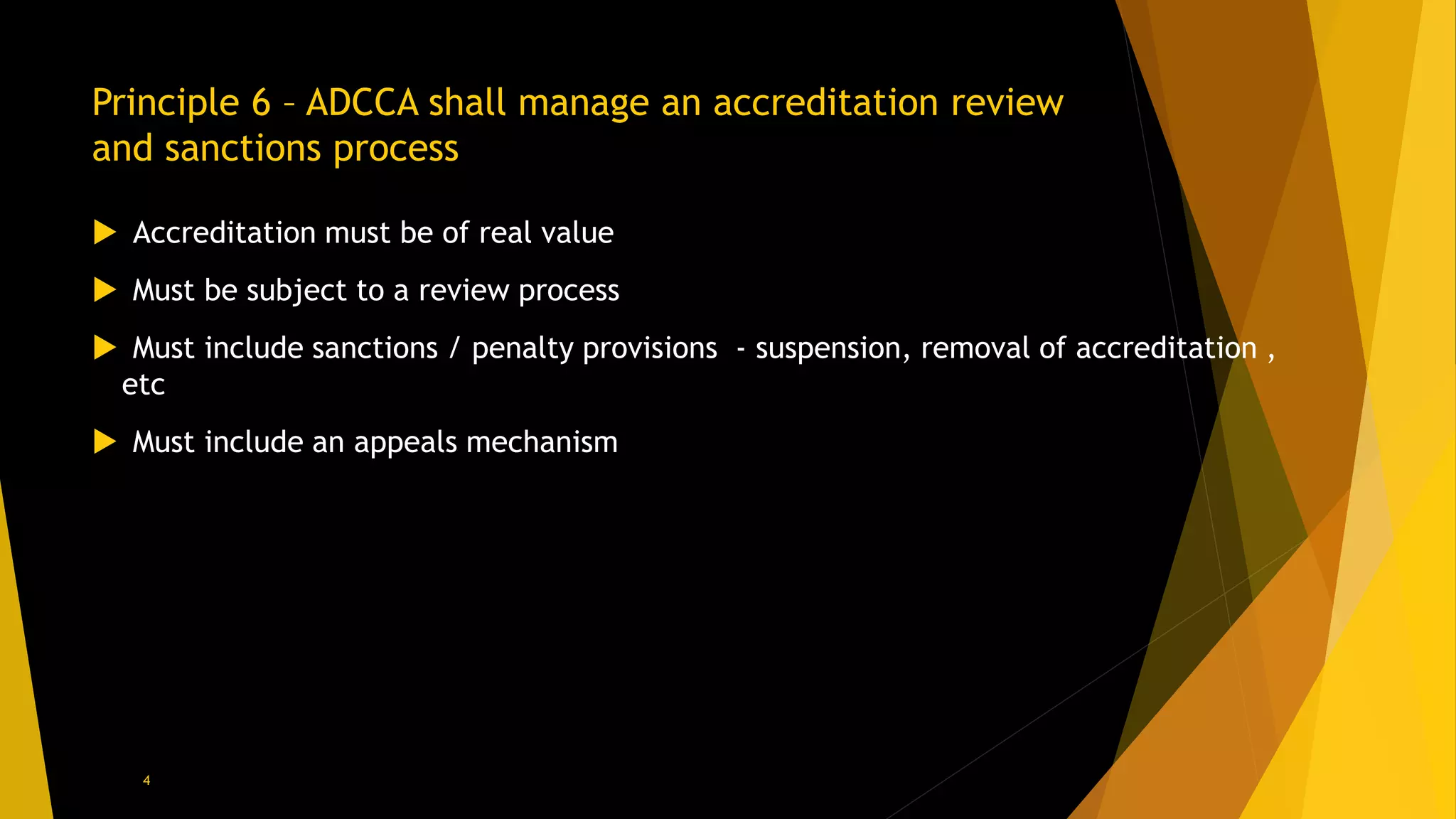 Principle 6 – ADCCA shall manage an accreditation review
and sanctions process
 Accreditation must be of real value
 Must be subject to a review process
 Must include sanctions / penalty provisions - suspension, removal of accreditation ,
etc
 Must include an appeals mechanism
4
 