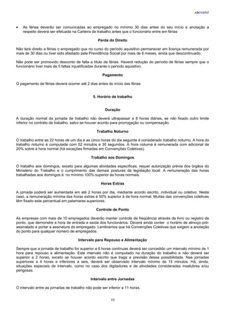 ADCCONT



•   As férias deverão ser comunicadas ao empregado no mínimo 30 dias antes do seu início e anotação a
    respeito deverá ser efetuada na Carteira de trabalho antes que o funcionário entre em férias

                                                 Perda do Direito

Não terá direito a férias o empregado que no curso do período aquisitivo permanecer em licença remunerada por
mais de 30 dias ou tiver sido afastado pela Previdência Social por mais de 6 meses, ainda que descontinuado.

Não pode ser promovido desconto de falta a título de férias. Haverá redução do período de férias sempre que o
funcionário tiver mais de 5 faltas injustificadas durante o período aquisitivo.

                                                    Pagamento

O pagamento de férias deverá ocorrer até 2 dias antes do início das férias


                                              5. Horário de trabalho


                                                     Duração

A duração normal da jornada de trabalho não deverá ultrapassar a 8 horas diárias, se não fixado outro limite
inferior no contrato de trabalho, salvo se houver acordo para prorrogação ou compensação.

                                                Trabalho Noturno

O trabalho entre as 22 horas de um dia e as cinco horas do dia seguinte é considerado trabalho noturno. A hora do
trabalho noturno é computada com 52 minutos e 30 segundos. A hora noturna é remunerada com adicional de
20% sobre a hora normal (há exceções firmadas em Convenções Coletivas).

                                             Trabalho aos Domingos

O trabalho aos domingos, exceto para algumas atividades específicas, requer autorização prévia dos órgãos do
Ministério do Trabalho e o cumprimento das demais posturas da legislação local. A remuneração das horas
trabalhadas aos domingos é no mínimo 100% superior às horas normais.

                                                   Horas Extras

A jornada poderá ser aumentada em até 2 horas por dia, mediante acordo escrito, individual ou coletivo. Neste
caso, a remuneração mínima das horas extras é 50% superior à da hora normal. Muitas das convenções coletivas
têm fixado este percentual em patamares superiores.

                                                Controle de Ponto

As empresas com mais de 10 empregados deverão manter controle de freqüência através de livro ou registro de
ponto, que demonstre a hora de entrada e saída dos funcionários. Deverá ainda conter o horário de almoço pré-
assinalado e portar a assinatura do empregado. Lembramos que há Convenções Coletivas que exigem a anotação
do ponto para qualquer número de empregados.

                                     Intervalo para Repouso e Alimentação

Sempre que a jornada de trabalho for superior a 6 horas contínuas deverá ser concedido um intervalo mínimo de 1
hora para repouso e alimentação. Este intervalo não é computado na duração do trabalho e não deverá ser
superior a 2 horas, exceto se houver acordo escrito que traga a previsão dessa possibilidade. Nas jornadas
superiores a 4 horas e inferiores a seis, deverá ser observado intervalo mínimo de 15 minutos. Há, ainda,
situações especiais de intervalo, como no caso dos digitadores e de atividades consideradas insalubres e/ou
perigosas.

                                            Intervalo entre Jornadas

O intervalo entre as jornadas de trabalho não pode ser inferior a 11 horas.


                                                         10
 
