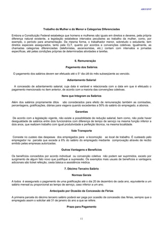 ADCCONT




                         Trabalho da Mulher e do Menor e Categorias Diferenciadas

Embora a Constituição Federal estabeleça que homens e mulheres são iguais em direitos e deveres, pela própria
diferença natural existente, a legislação estabelece intervalos peculiares ao trabalho da mulher, como, por
exemplo, o período para amamentação. Da mesma forma, o trabalhador menor, sobretudo o estudante, tem
direitos especiais assegurados, tanto pela CLT, quanto por acordos e convenções coletivas. Igualmente, as
chamadas categorias diferenciadas (telefonistas, ascensoristas, etc.) contam com intervalos e jornadas
específicas, até pelas condições próprias de determinadas atividades e tarefas.


                                                  6. Remuneração

                                          Pagamento dos Salários

 O pagamento dos salários devem ser efetuado até o 5° dia útil do mês subseqüente ao vencido.

                                            Adiantamento Salarial

  A concessão de adiantamento salarial, cuja data é variável e relacionada com a data em que é efetuado o
pagamento mencionado no item anterior, de acordo com a maioria das convenções coletivas.

                                       Itens que Integram os Salários

Além dos salários propriamente ditos são considerados para efeito de remuneração também as comissões,
percentagens, gratificações, diárias para viagens quando excedentes a 50% do salário do empregado, e abonos.

                                                  Garantias

 De acordo com a legislação vigente, não existe a possibilidade de redução salarial, bem como, não pode haver
desigualdade de salários entre dois funcionários com diferença de tempo de serviço na mesma função inferior a
dois anos, que realizem trabalho com igual produtividade e perfeição técnica, na mesma localidade.

                                               Vale Transporte

 Consiste no custeio das despesas dos empregados para a locomoção ao local de trabalho. É custeado pelo
empregador na parcela que excede a 6% do salário do empregado mediante comprovação através de recibo
emitido pelas empresas autorizadas.

                                       Outras Vantagens e Benefícios

Os benefícios concedidos por acordo individual ou convenção coletiva não podem ser suprimidos, exceto por
surgimento de algum fato novo que justifique a supressão. Os exemplos mais usuais de benefícios e vantagens
adicionais são ticket refeição, cesta básica e assistência médica.

                                         7. Décimo Terceiro Salário

                                               Normas Gerais

A todos é assegurado o pagamento de uma gratificação até o dia 20 de dezembro de cada ano, equivalente a um
salário mensal ou proporcional ao tempo de serviço, caso inferior a um ano.

                              Antecipado por Ocasião da Concessão de Férias

A primeira parcela do décimo terceiro salário poderá ser paga por ocasião da concessão das férias, sempre que o
empregado assim o solicitar até 31 de janeiro do ano a que se refere.

                                           Prazo para Pagamento



                                                      11
 