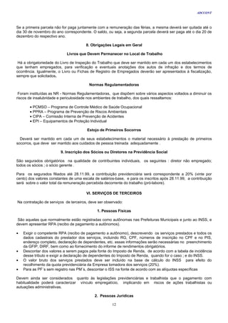 ADCCONT



Se a primeira parcela não for paga juntamente com a remuneração das férias, a mesma deverá ser quitada até o
dia 30 de novembro do ano correspondente. O saldo, ou seja, a segunda parcela deverá ser paga até o dia 20 de
dezembro do respectivo ano.

                                       8. Obrigações Legais em Geral

                            Livros que Devem Permanecer no Local de Trabalho

 Há a obrigatoriedade do Livro de Inspeção do Trabalho que deve ser mantido em cada um dos estabelecimentos
que tenham empregados, para verificação e eventuais anotações dos autos de infração e dos termos de
ocorrência. Igualmente, o Livro ou Fichas de Registro de Empregados deverão ser apresentados à fiscalização,
sempre que solicitados.

                                         Normas Regulamentadoras

 Foram instituídas as NR - Normas Regulamentadoras, que dispõem sobre vários aspectos voltados a diminuir os
riscos de insalubridade e periculosidade nos ambientes de trabalho, dos quais ressaltamos:

       • PCMSO – Programa de Controle Médico de Saúde Ocupacional
       • PPRA – Programa de Prevenção de Riscos Ambientais
       • CIPA – Comissão Interna de Prevenção de Acidentes
       • EPI – Equipamentos de Proteção Individual

                                        Estojo de Primeiros Socorros

  Deverá ser mantido em cada um de seus estabelecimentos o material necessário à prestação de primeiros
socorros, que deve ser mantido aos cuidados de pessoa treinada adequadamente .

                         9. Inscrição dos Sócios ou Diretores na Previdência Social

São segurados obrigatórios na qualidade de contribuintes individuais, os seguintes : diretor não empregado;
todos os sócios ; o sócio gerente .

Para os segurados filiados até 28.11.99, a contribuição previdenciária será correspondente a 20% (vinte por
cento) dos valores constantes de uma escala de salários-base, e para os inscritos após 28.11.99, a contribuição
será sobre o valor total da remuneração percebida decorrente do trabalho (pró-labore).

                                       VI. SERVIÇOS DE TERCEIROS

Na contratação de serviços de terceiros, deve ser observado:

                                             1. Pessoas Físicas

 São aquelas que normalmente estão registradas como autônomas nas Prefeituras Municipais e junto ao INSS, e
devem apresentar RPA (recibo de pagamento a autônomos).

•   Exigir o competente RPA (recibo de pagamento a autônomo), descrevendo os serviços prestados e todos os
    dados cadastrais do prestador dos serviços, incluindo RG, CPF, números de inscrição no CPF e no PIS,
    endereço completo, declaração de dependentes, etc. essas informações serão necessárias no preenchimento
    da GFIP, DIRF, bem como ao fornecimento do informe de rendimentos obrigatórios.
•   Descontar dos valores a serem pagos pela fonte do Imposto de Renda, de acordo com a tabela de incidência
    desse tributo e exigir a declaração de dependentes do Imposto de Renda, quando for o caso ; e do INSS.
•   O valor bruto dos serviços prestados deve ser incluído na base de cálculo do INSS para efeito do
    recolhimento da quota previdenciária da Empresa tomadora dos serviços (20%).
•   Para as PF´s sem registro nas PM´s, descontar o ISS na fonte de acordo com as alíquotas específicas

Devem ainda ser considerados quanto às legislações previdenciárias e trabalhista que o pagamento com
habitualidade poderá caracterizar vínculo empregatício, implicando em riscos de ações trabalhistas ou
autuações administrativas.

                                            2. Pessoas Jurídicas

                                                      12
 