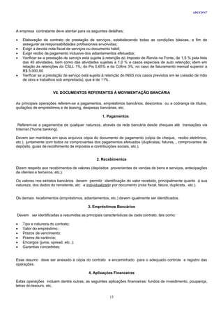 ADCCONT




A empresa contratante deve atentar para os seguintes detalhes:

•   Elaboração de contrato de prestação de serviços, estabelecendo todas as condições básicas, a fim de
    assegurar as responsabilidades profissionais envolvidas;
•   Exigir a devida nota fiscal de serviços ou documento hábil;
•   Exigir recibo de pagamento inclusive dos adiantamentos efetuados;
•   Verificar se a prestação de serviço está sujeita à retenção do Imposto de Renda na Fonte, de 1,5 % pela lista
    das 40 atividades, bem como das atividades sujeitas a 1,0 % e casos especiais de auto retenção; idem em
    relação às retenções da CSLL 1%; do Pis 0,65% e da Cofins 3%, no caso de faturamento mensal superior a
    R$ 5.000,00
•   Verificar se a prestação de serviço está sujeita à retenção do INSS nos casos previstos em lei (cessão de mão
    de obra e trabalhos sob empreitada), que é de 11% .


                      VII. DOCUMENTOS REFERENTES À MOVIMENTAÇÃO BANCÁRIA

As principais operações referem-se a pagamentos, empréstimos bancários, descontos ou a cobrança de títulos,
quitações de empréstimos e de leasing, despesas bancárias, etc.

                                                   1. Pagamentos

 Referem-se a pagamentos de qualquer natureza, através da rede bancária desde cheques até transações via
Internet (“home banking).

Devem ser mantidos em seus arquivos cópia do documento de pagamento (cópia de cheque, recibo eletrônico,
etc.) juntamente com todos os comprovantes dos pagamentos efetuados (duplicatas, faturas, , comprovantes de
depósito, guias de recolhimento de impostos e contribuições sociais, etc.).


                                               2. Recebimentos

Dizem respeito aos recebimentos de valores (depósitos provenientes de vendas de bens e serviços, antecipações
de clientes e terceiros, etc.).

Os valores nos extratos bancários devem permitir identificação do valor recebido, principalmente quanto à sua
natureza, dos dados do remetente, etc. e individualizado por documento (nota fiscal, fatura, duplicata, etc.).


Os demais recebimentos (empréstimos, adiantamentos, etc.) devem igualmente ser identificados.

                                          3. Empréstimos Bancários

Devem ser identificadas e resumidas as principais características de cada contrato, tais como:

•   Tipo e natureza do contrato;
•   Valor do empréstimo;
•   Prazos de vencimento;
•   Prazos de carência;
•   Encargos (juros, spread, etc..);
•   Garantias concedidas;


Esse resumo deve ser anexado à cópia do contrato e encaminhado para o adequado controle e registro das
operações.

                                          4. Aplicações Financeiras

Estas operações incluem dentre outras, as seguintes aplicações financeiras: fundos de investimento, poupança,
letras do tesouro, etc.


                                                       13
 