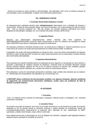 ADCCONT



 Deverá ser enviada ao nosso escritório a documentação das aplicações, bem como os extratos mensais de
movimentação, para a contabilização e registro dos rendimentos proporcionais.


                                          VIII. DESPESAS E CUSTOS

                                1. Conceitos Gerais Sobre Despesas e Custos

As despesas/custos realizadas deverão estar obrigatoriamente relacionadas com a atividade da empresa e
comprovadas através de documentação idônea, em nome da empresa, com a discriminação da data do evento,
valor, itens ou serviços prestados, etc.. Não são aceitas, por exemplo despesas particulares dos sócios:
despesas de kilometragem, pedágios, etc. se a empresa não possuí veículos, dentre outras.


                                              2. Aspectos Fiscais

Observar    que   determinadas     despesas/custos     sofrem    retenção pela  fonte   pagadora   de
IRRF/INSS/ISS/CS/PIS/COFINS (conforme citado anteriormente no item VI), devendo ser enviadas em tempo
hábil à ADCCONT para cálculo e preparação das guias de recolhimento .

As empresas comerciais e industriais deverão enviar as contas de luz e telefone à Adccont juntamente com as
notas fiscais de compra e de venda para aproveitamento do crédito fiscal de ICMS, se aplicável.

A legislação não aceita nota fiscal simplificada ou tíquete de caixa como documento comprobatório de despesa.
Somente o cupom emitido pelo ECF (emissor de cupom fiscal) juntamente com as notas fiscais e recibos diversos
são reconhecidos pela legislação.

                                          3. Aspectos Administrativos

Para empresas que mantém atividade externa na realização de seus negócios ou manutenção em seus clientes, é
permitido a elaboração de “relatório periódico de despesas”, contendo todas as atividades efetuadas naquele
período (clientes visitados, distância em Km se for no mesmo município ou próximo, táxi, refeições, gorjetas,
passagens aéreas quando utilizadas, etc.), sempre com todos os comprovantes anexos.

Para despesas e custos de manutenção permanente e periódica, exigir contrato das empresas que as realizam.
Ex.: Manutenção dos computadores, dos aparelhos de ar condicionado, etc..


A ADCCONT efetua conferência da documentação recebida e em algumas situações, detectou problemas
de pagamento que posteriormente demonstrou desfalques, muitas vezes por problemas de falta de
atenção na própria empresa.


                                                 IX. ESTOQUES



                                                  1. Conceitos
 Inclui as matérias primas, produtos em fabricação e acabados, material auxiliar e embalagem, nas empresas
comerciais e industriais.

                                              2. Inventário Físico
Os produtos em poder da empresa, bem como os em poder de terceiros e os de terceiros em poder da empresa,
existentes no fim do período (anual ou trimestral, conforme o regime tributário do contribuinte), devem ser
inventariados/relacionados observando-se os seguintes itens: descrição do item, classificação na ABNT,
quantidade, unidade, discriminação, preço unitário e valor total.

Essa relação servirá para a escrituração do Livro de Registro de Inventário, obrigatório pela legislação federal e
estadual e para a apuração do resultado do exercício.



                                                       14
 