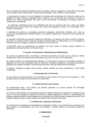 ADCCONT



Para a avaliação dos estoques de matérias primas e acabados, utiliza-se usualmente o custo médio de aquisição
ou de produção, sendo aceito também outras formas de avaliação como o PEPS e o Lote Específico.

 A escrituração do estoque no Livro de Registro de Inventário deve ser efetuada em 60 dias de acordo com a
legislação do ICMS, enquanto a legislação federal determina que mesmo deva ser escriturado no término do
período”. Sua falta de escrituração bem como do livro de Controle da Produção e do Estoque sujeitam o
contribuinte a multa elevada.

   As diferenças encontradas devem ser justificadas sob pena de autuação pelo fisco, sendo que alguns
percentuais para perdas (quebra de estoque) são aceitos pela legislação, variando em conformidade com o
produto ou mercadoria .

A destruição de produtos ou mercadorias inservíveis (estragados, deteriorados, obsoletos, etc.), deve ser
comunicada antecipadamente à Receita Federal, e os impostos creditados por ocasião da compra, deverão ser
estornados.

As empresas construtoras que possuam material de construção a ser aplicado nas obras no exercício seguinte,
bem como, os imóveis prontos e ainda não vendidos, deverão também ser relacionados no Livro de Registro de
Inventário, para fins de registro e apuração de resultado no fim do exercício.

A ADCCONT possui um Departamento de Auditoria, que pode auxiliar os clientes, quando solicitado, no
planejamento e acompanhamento de inventário físico.

                       3. Compras, Transferências e Beneficiamento de Mercadorias.

As compras de matérias-primas, mercadorias e materiais secundários irão gerar para as empresas créditos
tributários (IPI, ICMS, etc.) passíveis de compensação, de acordo com o tipo e ramo de atividade.

As compras deverão ser necessariamente lastreadas por notas fiscais contendo as informações previstas na
legislação, tais como: tipo da operação, dados do adquirente, condições de pagamento, descrição dos produtos e
destaques dos impostos incidentes, não esquecendo de anotar a data de recebimento da mercadoria.

É vedada a utilização de alguns cupons fiscais, tíquetes emitidos por caixas registradores e notas fiscais
simplificadas.

                                      4. Escrituração dos Livros Fiscais

As notas fiscais de compras deverão ser escrituradas em livros próprios. Para tanto se faz necessário o envio
periódico (dentro do próprio mês) da primeira via, à ADCCONT.


                                    5 . Controle Financeiro das Compras

Por determinação legal e para atender aos aspectos gerenciais, as compras deverão ser controladas
separadamente em: à vista e a prazo.

As compras à vista deverão ser acompanhadas da cópia do cheque utilizado para o pagamento, se pagas por este
meio ou com uma anotação da utilização de dinheiro no referido pagamento e sempre vir acompanhadas da
respectiva duplicata quitada, recibo de pagamento ou utilização de um carimbo próprio, esclarecendo quanto à sua
quitação. Salientamos que a simples referência de venda à vista, não quita a nota fiscal.

                                 7. Transferências, Remessas e Devoluções

Os recebimentos de mercadorias em transferências de depósitos ou filiais, e os recebimentos por remessas de ou
para conserto ou industrialização, bem como as devoluções, deverão receber uma orientação especial da
ADCCONT.

                                               X. IMOBILIZADO

                                                  1. Conceito


                                                      15
 