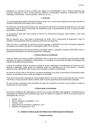 ADCCONT



Imobilizado é o conjunto de bens e direitos não objetos de comercialização e que a empresa necessita para
funcionar. Exemplos de bens: imóveis (terrenos, edifícios e construções), maquinas, computadores, moveis,
instalações e ferramentas, marcas, patentes, direito de uso, etc.

                                                  2. Aquisição

 Os comprovante da aquisição (nota fiscal, escritura, recibo, etc.) e o documento original ou uma cópia deverão ser
enviados à ADCCONT para registro fiscal e contábil.

Na compra de veículo de pessoa jurídica, tirar uma cópia da nota fiscal e na compra de particular, tirar uma cópia
autenticada, frente e verso, do documento de transferência após o reconhecimento da firma e antes de enviá-lo
para efetivar a transferência.

Na aquisição de bens pelo valor residual ao término do arrendamento (leasing), exigir também a nota fiscal
correspondente.

Não se esquecer que a nota fiscal é comprovante de venda, não é comprovante de pagamento. Exigir do
vendedor o correspondente recibo ou duplicata quitada para sua segurança.

Antes de iniciar a construção ou reforma de imóvel, consultar a ADCCONT, pois além de diversas exigências
burocráticas há incidência de tributos e contribuições (INSS, FGTS, ISS etc.).

No caso de benfeitorias em imóvel de terceiros (construção, reforma, ampliação), consultar a ADCCONT sobre as
implicações relacionadas com esse tipo especial de imobilização.

                                       3. Venda e Baixas de Imobilizado

 Antes de efetuar uma venda consultar a ADCCONT sobre o valor do bem a ser alienado, pois ele pode ter sofrido
alterações em razão de atualizações e depreciações, e o resultado da venda pode ser objeto de tributação pelo
Imposto de Renda/Contribuição Social.

A baixa de imobilizado decorre de quebra, entrega de imóvel, substituição de equipamento por outro novo, etc.
Segundo a legislação, certas baixas do imobilizado devem ser suportadas por um laudo técnico. A empresa
deverá informar a ADCCONT sobre a baixa, para orientação e posterior contabilização.

Na venda de veículo emitir a nota fiscal ou, se estiver desobrigado, tirar cópia do documento de transferência após
assiná-lo e reconhecer a firma e antes de entregá-lo ao comprador.

Toda venda deverá estar amparada por documentação própria, tal como contrato ou escritura para bens imóveis,
nota fiscal ou recibo para bens móveis e direitos, além de outros específicos para determinadas operações.

No caso de bens sinistrados cuja indenização for paga por companhia de seguro, enviar original ou cópia do
comprovante do valor recebido.

                                         4. Depreciação e Amortização

Os bens do imobilizado são depreciados de acordo com as taxas permitidas pela legislação. As Benfeitorias em
Propriedade de Terceiros são amortizadas pelo prazo de vigência do aluguel do imóvel. As principais taxas de
depreciação são ( ao ano ):

    •   Imóveis - 4 %
    •   Móveis, Utensílios e Instalações - 10 %
    •   Veículos - 20 %
    •   Equipamento de Informática e Softwares - 20 %
    •   Máquinas e Equipamentos - 20 %


                XI. VENDAS E CIRCULAÇÃO DE PRODUTOS E PRESTAÇÃO DE SERVIÇOS

                                               1. Aspectos Fiscais



                                                        16
 