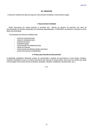 ADCCONT



                                              XII. ARQUIVOS

 A Adccont manterá dois tipos de arquivos: Documentos Contábeis e Documentos Legais:




                                         1. Documentos Contábeis

  Serão arquivados em caixas próprias e enviadas aos clientes no término do exercício. No caso de
documentação de clientes arquivadas em empresas especializadas, a ADCCONT providencia a retirada ou envio
desta documentação.

   Os principais documentos contábeis são:

          -   notas de compra/serviços
          -   notas de vendas/serviços
          -   extratos bancários
          -   duplicatas pagas
          -   comprovantes de despesas/custos
          -   cópias de cheques
          -   comprovantes de débitos/créditos bancários
          -   outros documentos contabilizados

                                  2. Prazos para Guarda de Documentos

A legislação estabelece diferentes prazos de manutenção e guarda de documentos e livros fiscais. Existem,
inclusive, situações em que um mesmo documento tem mais de um prazo fixado. Isto ocorre em virtude das várias
normas legais e dos vários ramos envolvidos (societário, tributário, trabalhista, previdenciário, etc.).


                                                    *****




                                                     18
 