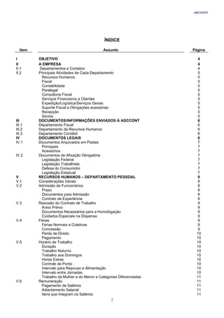 ADCCONT




                                             ÍNDICE

  Item                                      Assunto                  Página

I        OBJETIVO                                                      4
II       A EMPRESA                                                     4
II.1     Departamentos e Contatos                                      4
II.2     Principais Atividades de Cada Departamento                    5
          Recursos Humanos                                             5
          Fiscal                                                       5
          Contabilidade                                                5
          Paralegal                                                    5
          Consultoria Fiscal                                           5
          Serviços Financeiros a Clientes                              5
          Expedição/Logística/Serviços Gerais                          5
          Suporte Fiscal e Obrigações acessórias                       5
          Recepção                                                     5
          Sócios                                                       5
III      DOCUMENTOS/INFORMAÇÕES ENVIADOS À ADCCONT                     6
III.1    Departamento Fiscal                                           6
III.2    Departamento de Recursos Humanos                              6
III.3    Departamento Contábil                                         6
IV       DOCUMENTOS LEGAIS                                             6
IV.1     Documentos Arquivados em Pastas                               7
          Principais                                                   7
          Acessórios                                                   7
IV.2     Documentos de Afixação Obrigatória                            7
          Legislação Federal                                           7
          Legislação Trabalhista                                       7
          Defesa do Consumidor                                         7
          Legislação Estadual                                          7
V        RECURSOS HUMANOS – DEPARTAMENTO PESSOAL                       8
V.1      Considerações Gerais                                          8
V.2      Admissão de Funcionários                                      8
          Prazo                                                        8
          Documentos para Admissão                                     8
          Contrato de Experiência                                      8
V.3      Rescisão do Contrato de Trabalho                              9
          Aviso Prévio                                                 9
          Documentos Necessários para a Homologação                    9
          Cuidados Especiais na Dispensa                               9
V.4      Férias                                                        9
          Férias Normais e Coletivas                                   9
          Concessão                                                    9
          Perda de Direito                                            10
          Pagamento                                                   10
V.5      Horário de Trabalho                                          10
          Duração                                                     10
          Trabalho Noturno                                            10
          Trabalho aos Domingos                                       10
          Horas Extras                                                10
          Controle de Ponto                                           10
          Intervalo para Repouso e Alimentação                        10
          Intervalo entre Jornadas                                    10
          Trabalho da Mulher e do Menor e Categorias Diferenciadas    11
V.6      Remuneração                                                  11
          Pagamento de Salários                                       11
          Adiantamento Salarial                                       11
          Itens que Integram os Salários                              11
                                                  2
 
