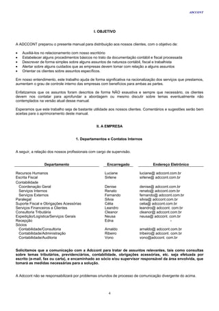 ADCCONT




                                              I. OBJETIVO


A ADCCONT preparou o presente manual para distribuição aos nossos clientes, com o objetivo de:

•   Auxiliá-los no relacionamento com nosso escritório
•   Estabelecer alguns procedimentos básicos no trato da documentação contábil e fiscal processada
•   Descrever de forma simples sobre alguns assuntos de natureza contábil, fiscal e trabalhista
•   Alertar sobre alguns cuidados que as empresas devem tomar com relação a alguns assuntos
•   Orientar os clientes sobre assuntos específicos.

Em nosso entendimento, este trabalho ajuda de forma significativa na racionalização dos serviços que prestamos,
aumentam o grau de controle interno das empresas com benefícios para ambas as partes.

Enfatizamos que os assuntos foram descritos de forma NÃO exaustiva e sempre que necessário, os clientes
devem nos contatar para aprofundar a abordagem ou mesmo discutir sobre temas eventualmente não
contemplados na versão atual desse manual.

Esperamos que este trabalho seja de bastante utilidade aos nossos clientes. Comentários e sugestões serão bem
aceitas para o aprimoramento deste manual.


                                                II. A EMPRESA


                                    1. Departamentos e Contatos Internos


A seguir, a relação dos nossos profissionais com cargo de supervisão.


                 Departamento                         Encarregado                Endereço Eletrônico

Recursos Humanos                                     Luciane             luciane@ adccont.com.br
Escrita Fiscal                                       Sirlene             sirlene@ adccont.com.br
Contabilidade
 Coordenação Geral                                   Denise              denise@ adccont.com.br
 Serviços Internos                                   Renato              renato@ adccont.com.br
 Serviços Externos                                   Fernando            fernando@ adccont.com.br
Paralegal                                            Silvia              silvia@ adccont.com.br
Suporte Fiscal e Obrigações Acessórias               Célia               celia@ adccont.com.br
Serviços Financeiros a Clientes                      Leandro             leandro@ adccont. com.br
Consultoria Tributária                               Cleanor             cleanor@ adccont.com.br
Expedição/Logística/Serviços Gerais                  Neusa               neusa@ adccont. com.br
Recepção                                             Edna                                  -
Sócios
 Contabilidade/Consultoria                           Arnaldo             arnaldo@ adccont.com.br
 Contabilidade/Administração                         Ribeiro             tribeiro@ adccont. com.br
 Contabilidade/Auditoria                             Vono                vono@adccont. com.br


Solicitamos que a comunicação com a Adccont para tratar de assuntos relevantes, tais como consultas
sobre temas tributários, previdenciários, contabilidade, obrigações acessórias, etc. seja efetuada por
escrito (e-mail, fax ou carta), e encaminhado ao sócio e/ou supervisor responsável da área envolvida, que
tomará as medidas necessárias para a solução.


A Adccont não se responsabilizará por problemas oriundos de processo de comunicação divergente do acima.



                                                       4
 