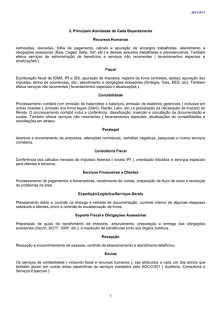ADCCONT




                               2. Principais Atividades de Cada Departamento

                                             Recursos Humanos

Admissões, rescisões, folha de pagamento, cálculo e apuração de encargos trabalhistas, atendimento a
obrigações acessórias (Rais, Caged, Sefip, Dirf, etc.) e demais assuntos trabalhistas e previdenciários. Também
efetua serviços de administração de benefícios e serviços não recorrentes ( levantamentos especiais e
atualizações )

                                                    Fiscal

Escrituração fiscal de ICMS, IPI e ISS, apuração de impostos, registro de livros (entradas, saídas, apuração dos
impostos, termo de ocorrências, etc), atendimento a obrigações acessórias (Sintegra, Gias, DES, etc). Também
efetua serviços não recorrentes ( levantamentos especiais e atualizações )

                                                Contabilidade

Processamento contábil com emissão de balancetes e balanços, emissão de relatórios gerenciais ( inclusive em
outras moedas ), emissão dos livros legais (Diário, Razão, Lalur, etc.) e preparação da Declaração de Imposto de
Renda. O processamento contábil inclui a conferência, classificação, inserção e conciliação da documentação e
contas. Também efetua serviços não recorrentes ( levantamentos especiais, atualizações de contabilidades e
conciliações em atraso)

                                                   Paralegal

Abertura e encerramento de empresas, alterações contratuais, certidões negativas, pesquisas e outros serviços
correlatos.

                                              Consultoria Fiscal

Conferência dos cálculos mensais de impostos federais ( exceto IPI ), orientação tributária e serviços especiais
para clientes e terceiros.

                                       Serviços Financeiros a Clientes

Processamento de pagamentos a fornecedores, recebimento de contas, preparação de fluxo de caixa e resolução
de problemas da área.

                                    Expedição/Logística/Serviços Gerais

Planejamento diário e controle na entrega e retirada de documentação, controle interno de algumas despesas
cobráveis a clientes, envio e controle de encadernação de livros.

                                   Suporte Fiscal e Obrigações Acessórias

Preparação de guias de recolhimento de impostos, arquivamento, preparação e entrega das obrigações
acessórias (Dacon, DCTF, DIRF, etc.), e resolução de pendências junto aos órgãos públicos.

                                                  Recepção

Recepção e encaminhamento de pessoas, controle de estacionamento e atendimento telefônico.

                                                    Sócios

Os serviços de contabilidade ( incluindo fiscal e recursos humanos ), são atribuídos a cada um dos sócios que
também atuam em outras áreas específicas de serviços prestados pela ADCCONT ( Auditoria, Consultoria e
Serviços Especiais ).




                                                       5
 