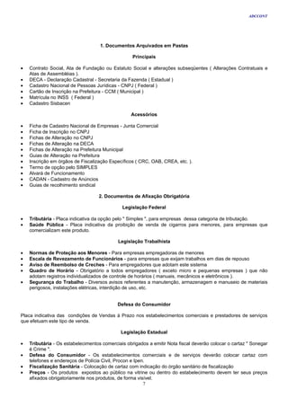 ADCCONT




                                    1. Documentos Arquivados em Pastas

                                                   Principais

•   Contrato Social, Ata de Fundação ou Estatuto Social e alterações subseqüentes ( Alterações Contratuais e
    Atas de Assembléias ).
•   DECA - Declaração Cadastral - Secretaria da Fazenda ( Estadual )
•   Cadastro Nacional de Pessoas Jurídicas - CNPJ ( Federal )
•   Cartão de Inscrição na Prefeitura - CCM ( Municipal )
•   Matrícula no INSS ( Federal )
•   Cadastro Sisbacen

                                                  Acessórios

•   Ficha de Cadastro Nacional de Empresas - Junta Comercial
•   Ficha de Inscrição no CNPJ
•   Fichas de Alteração no CNPJ
•   Fichas de Alteração na DECA
•   Fichas de Alteração na Prefeitura Municipal
•   Guias de Alteração na Prefeitura
•   Inscrição em órgãos de Fiscalização Específicos ( CRC, OAB, CREA, etc. ).
•   Termo de opção pelo SIMPLES
•   Alvará de Funcionamento
•   CADAN - Cadastro de Anúncios
•   Guias de recolhimento sindical

                                   2. Documentos de Afixação Obrigatória

                                              Legislação Federal

•   Tributária - Placa indicativa da opção pelo " Simples ", para empresas dessa categoria de tributação.
•   Saúde Pública - Placa indicativa da proibição de venda de cigarros para menores, para empresas que
    comercializam este produto.

                                            Legislação Trabalhista

•   Normas de Proteção aos Menores - Para empresas empregadoras de menores
•   Escala de Revezamento de Funcionários - para empresas que exijam trabalhos em dias de repouso
•   Aviso de Reembolso de Creches - Para empregadores que adotam este sistema
•   Quadro de Horário - Obrigatório a todos empregadores ( exceto micro e pequenas empresas ) que não
    adotam registros individualizados de controle de horários ( manuais, mecânicos e eletrônicos ).
•   Segurança do Trabalho - Diversos avisos referentes a manutenção, armazenagem e manuseio de materiais
    perigosos, instalações elétricas, interdição de uso, etc.


                                            Defesa do Consumidor

Placa indicativa das condições de Vendas à Prazo nos estabelecimentos comerciais e prestadores de serviços
que efetuam este tipo de venda.

                                             Legislação Estadual

•   Tributária - Os estabelecimentos comerciais obrigados a emitir Nota fiscal deverão colocar o cartaz " Sonegar
    é Crime ".
•   Defesa do Consumidor - Os estabelecimentos comerciais e de serviços deverão colocar cartaz com
    telefones e endereços de Polícia Civil, Procon e Ipen.
•   Fiscalização Sanitária - Colocação de cartaz com indicação do órgão sanitário de fiscalização
•   Preços - Os produtos expostos ao público na vitrine ou dentro do estabelecimento devem ter seus preços
    afixados obrigatoriamente nos produtos, de forma visível.
                                                         7
 