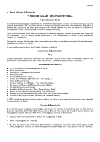 ADCCONT



•   Laudo do Corpo de Bombeiros

                          V. RECURSOS HUMANOS - DEPARTAMENTO PESSOAL

                                           1. Considerações Gerais

O cumprimento das obrigações trabalhistas e o recolhimento de encargos sociais e previdenciários requer especial
atenção da Empresa e da ADCCONT, devido às complexas relações trabalhistas entre empresa e empregado e
também pela exigüidade de tempo para execução das rotinas mensais, cuja falta de adequado cumprimento
impõe severas multas ( mesmo quando cumpridas inadequadamente).

Outra questão relevante nesta área é a diversidade de fontes de legislação existente e variáveis entre categorias
de empregados. Entre as diversas fontes destacam-se a CLT, Regulamentos do INSS e FGTS, Convenção
Coletiva do Trabalho, etc.

Sempre que surgirem dúvidas nesta área, recomendamos contatar o nosso Departamento de Recursos Humanos,
através da sua chefia e por escrito.

A seguir, estamos comentando as principais atividades nesta área.

                                         2. Admissão de Funcionários

                                                     Prazo

O prazo legal para o registro de funcionário é de 48 horas. Deve-se evitar sempre a admissão e demissão de
funcionários no período em que a folha esteja em processo ( Geralmente após o dia 20 de cada mês )

                                         Documentos Para Admissão

•   CTPS - Carteira de Trabalho e Previdência Social
•   Ficha de Admissão
•   Atestado de Exame Médico Admissional
•   Foto 3x4 ( Uma )
•   Cédula de Identidade ( Cópia )
•   Cartão de Identificação do Contribuinte – CPF ( Cópia )
•   Título de Eleitor ( Cópia )
•   Carteira Nacional de Habilitação - Para motoristas ( Cópia )
•   Certificado de Alistamento Militar ou Reservista ( Cópia )
•   Certidão de Casamento ( Cópia )
•   Certidões de Nascimento dos Filhos e Dependentes ( Cópia )
•   Cartão de Criança dos Filhos Menores de 14 anos ( Cópia )
•   Relação de dependentes identificados pelo nome, grau de parentesco e idade
•   Carteira de Vacinação dos filhos e Atestado de frequência às aulas

A CTPS deverá ser devolvida ao funcionário no máximo em 48 horas e as cópias de documentos após utilização
no prazo máximo de 5 dias.

                                           Contrato de Experiência

É recomendável que na época da contratação, seja firmado um contrato de experiência, pois sua falta, torna o
prazo de experiência por tempo indeterminado, com o ônus da necessidade de aviso-prévio para dispensa do
empregado e multa de 50 % do FGTS. Ainda com relação ao Contrato de Experiência:

•   O prazo máximo experimental é de 90 dias (há exceções de 75 dias)

•   Pode ser prorrogada uma única vez

•   Na falta de interesse da continuidade do funcionário, o contrato de experiência não poderá superar a data
    limite, sob pena de passar a ser considerado por temo indeterminado, com o ônus de uma rescisão contratual.



                                                       8
 